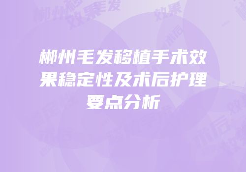 郴州毛发移植手术效果稳定性及术后护理要点分析