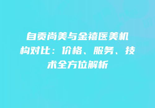 自贡尚美与金禧医美机构对比：价格、服务、技术全方位解析