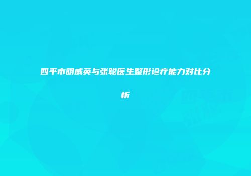 四平市明威英与张聪医生整形诊疗能力对比分析