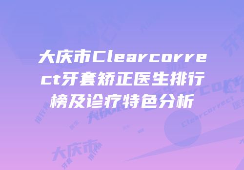 大庆市Clearcorrect牙套矫正医生排行榜及诊疗特色分析