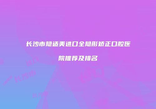 长沙市隐适美进口全隐形矫正口腔医院推荐及排名