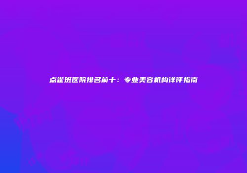 点雀斑医院排名前十：专业美容机构详评指南