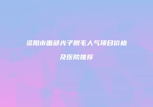 资阳市面部光子脱毛人气项目价格及医院推荐