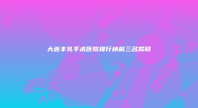 大连丰乳手术医院排行榜前三名揭晓