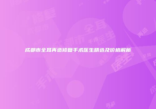 成都市全耳再造修复手术医生精选及价格解析
