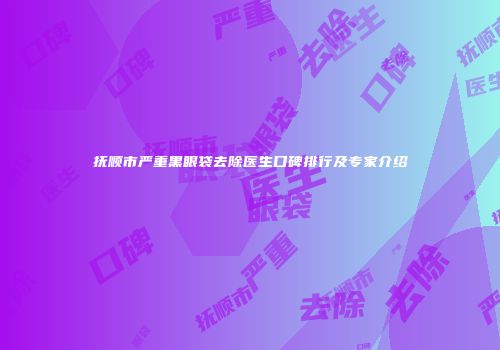 抚顺市严重黑眼袋去除医生口碑排行及专家介绍