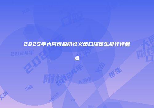 2025年大同市吸附性义齿口腔医生排行榜盘点