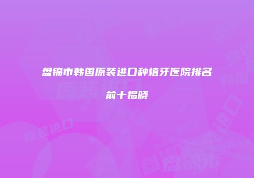 盘锦市韩国原装进口种植牙医院排名前十揭晓