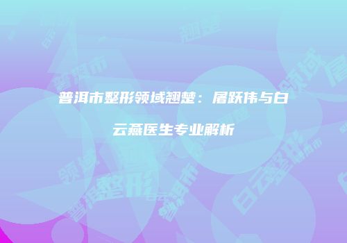 普洱市整形领域翘楚：屠跃伟与白云燕医生专业解析