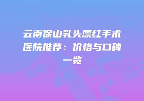 云南保山乳头漂红手术医院推荐：价格与口碑一览