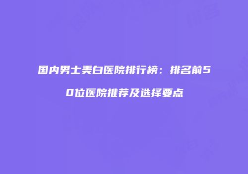 国内男士美白医院排行榜：排名前50位医院推荐及选择要点