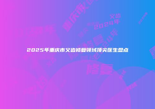 2025年重庆市义齿修复领域顶尖医生盘点