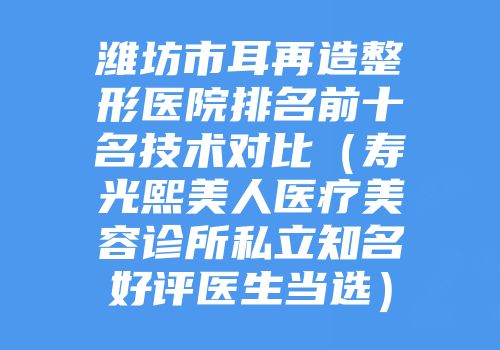 潍坊市耳再造整形医院排名前十名技术对比（寿光熙美人医疗美容诊所私立知名好评医生当选）