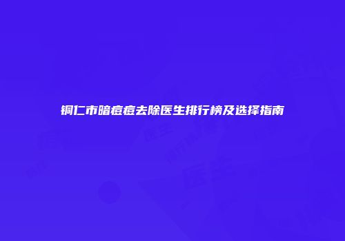 铜仁市暗痘痘去除医生排行榜及选择指南