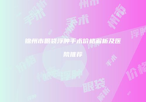 锦州市眼袋浮肿手术价格解析及医院推荐