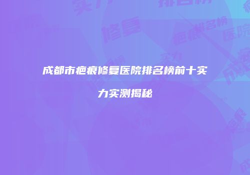成都市疤痕修复医院排名榜前十实力实测揭秘
