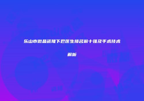 乐山市微晶瓷隆下巴医生排名前十强及手术技术解析