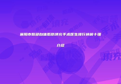 襄阳市臀部自体脂肪填充手术医生排行榜前十强介绍