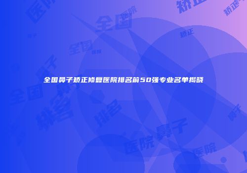 全国鼻子矫正修复医院排名前50强专业名单揭晓
