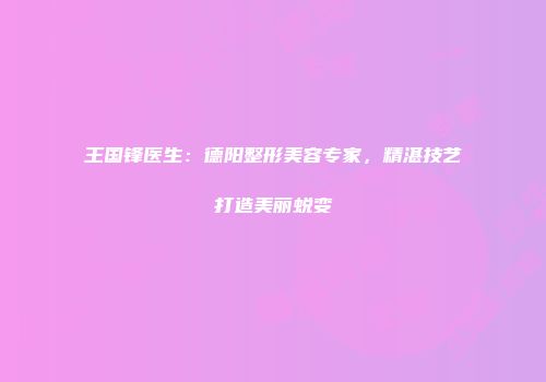 王国锋医生：德阳整形美容专家，精湛技艺打造美丽蜕变