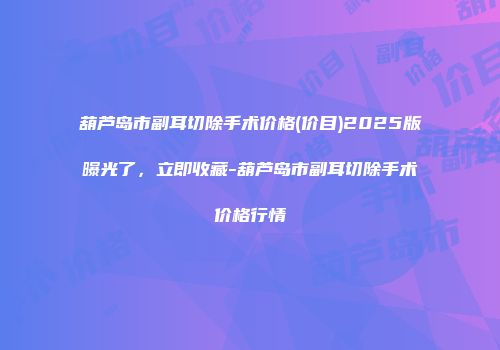葫芦岛市副耳切除手术价格(价目)2025版曝光了，立即收藏-葫芦岛市副耳切除手术价格行情