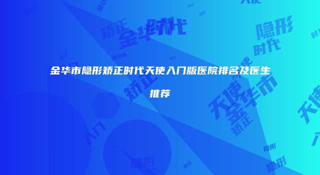 金华市隐形矫正时代天使入门版医院排名及医生推荐
