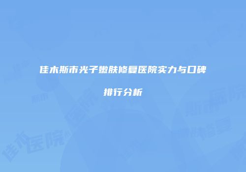 佳木斯市光子嫩肤修复医院实力与口碑排行分析