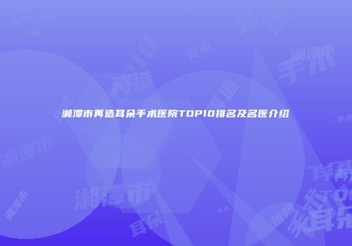 湘潭市再造耳朵手术医院TOP10排名及名医介绍