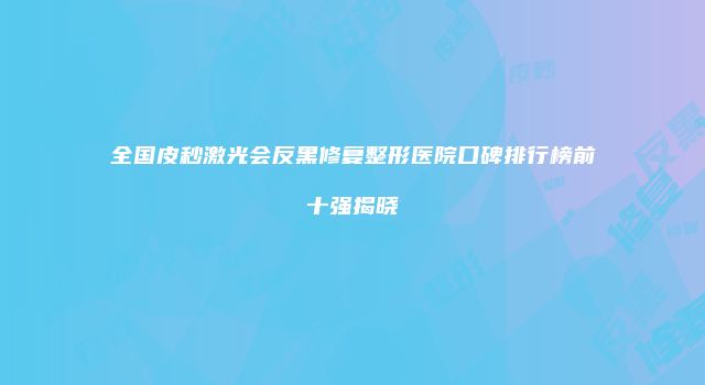 全国皮秒激光会反黑修复整形医院口碑排行榜前十强揭晓