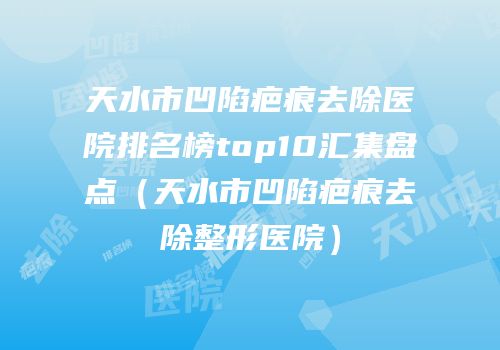 天水市凹陷疤痕去除医院排名榜top10汇集盘点（天水市凹陷疤痕去除整形医院）