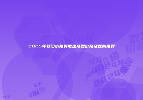 2025年朝阳市隆鼻取出修复价格及医院推荐