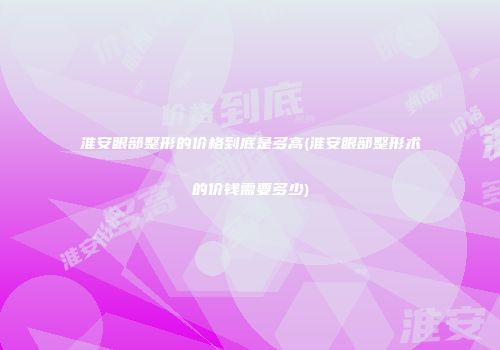 淮安眼部整形的价格到底是多高(淮安眼部整形术的价钱需要多少)