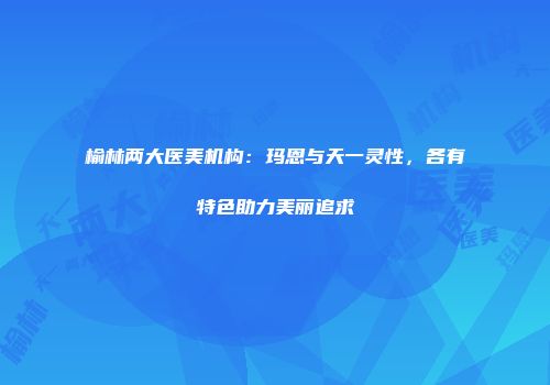 榆林两大医美机构：玛恩与天一灵性，各有特色助力美丽追求