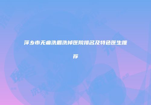 萍乡市无痛洗眉洗掉医院排名及特色医生推荐