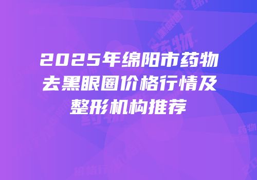 2025年绵阳市药物去黑眼圈价格行情及整形机构推荐
