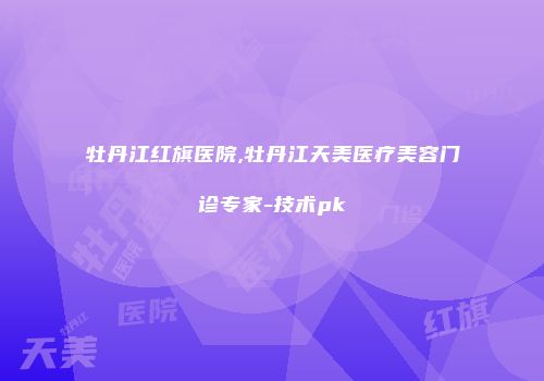 牡丹江红旗医院,牡丹江天美医疗美容门诊专家-技术pk