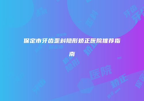 保定市牙齿歪斜隐形矫正医院推荐指南