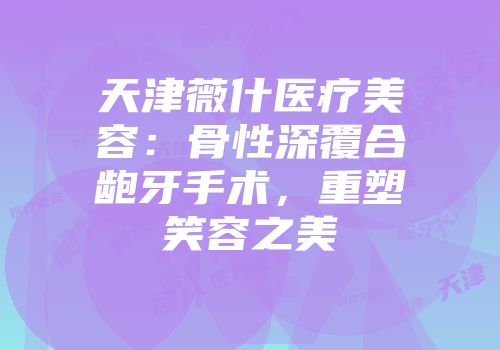 天津薇什医疗美容：骨性深覆合龅牙手术，重塑笑容之美