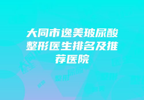 大同市逸美玻尿酸整形医生排名及推荐医院