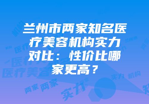 兰州市两家知名医疗美容机构实力对比：性价比哪家更高？