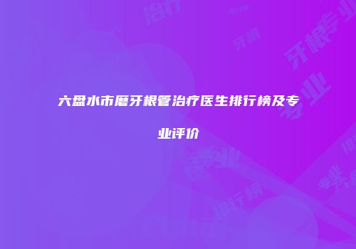 六盘水市磨牙根管治疗医生排行榜及专业评价