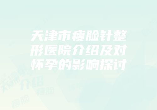 天津市瘦脸针整形医院介绍及对怀孕的影响探讨