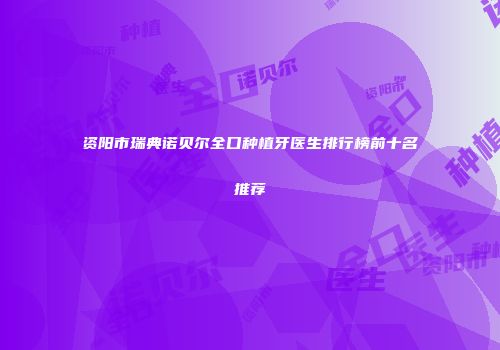 资阳市瑞典诺贝尔全口种植牙医生排行榜前十名推荐