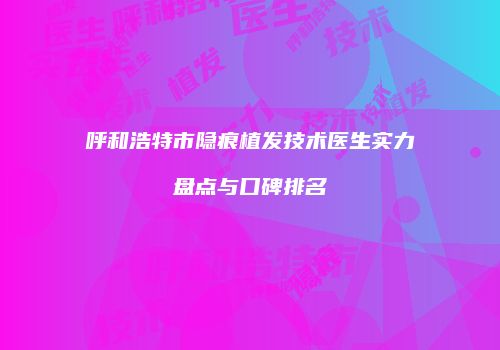 呼和浩特市隐痕植发技术医生实力盘点与口碑排名
