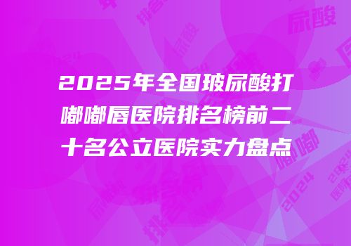 2025年全国玻尿酸打嘟嘟唇医院排名榜前二十名公立医院实力盘点