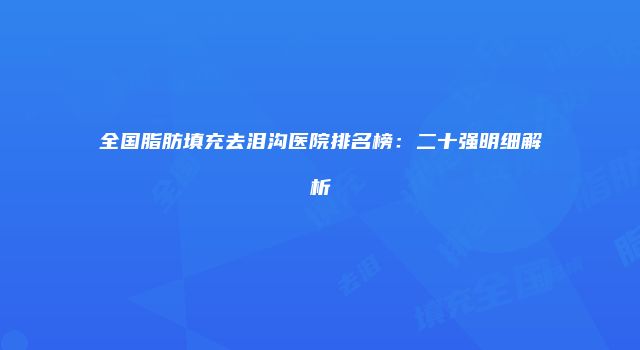 全国脂肪填充去泪沟医院排名榜：二十强明细解析