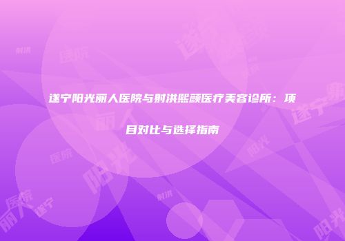 遂宁阳光丽人医院与射洪熙颜医疗美容诊所：项目对比与选择指南