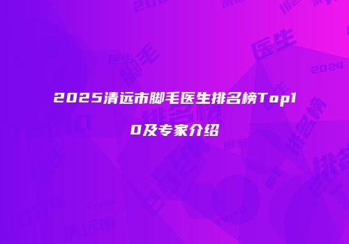 2025清远市脚毛医生排名榜Top10及专家介绍