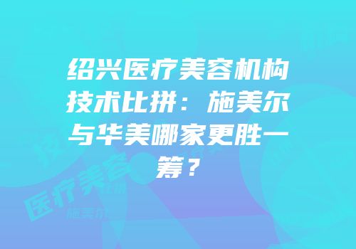 绍兴医疗美容机构技术比拼：施美尔与华美哪家更胜一筹？