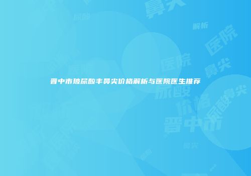 晋中市玻尿酸丰鼻尖价格解析与医院医生推荐